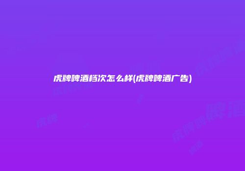 虎牌啤酒档次怎么样(虎牌啤酒广告)