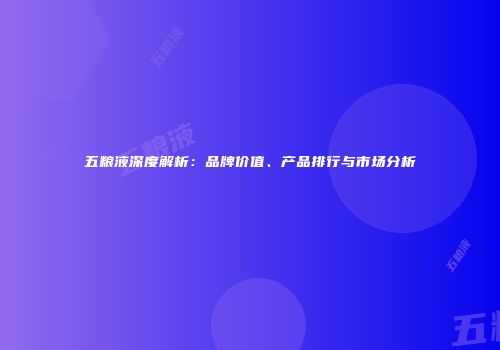 五粮液深度解析：品牌价值、产品排行与市场分析