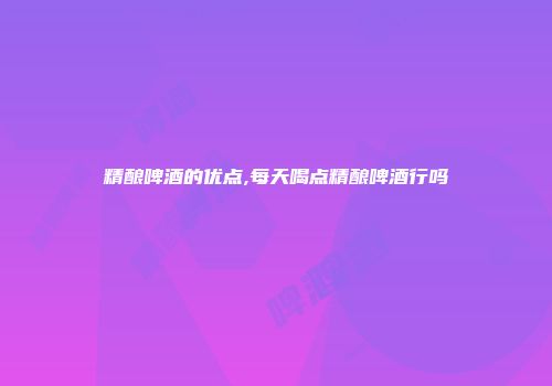 精酿啤酒的优点,每天喝点精酿啤酒行吗