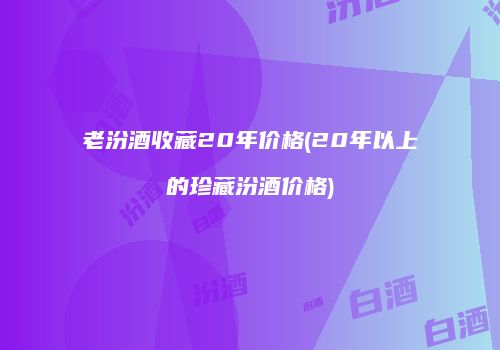 老汾酒收藏20年价格(20年以上的珍藏汾酒价格)