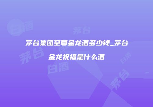 茅台集团至尊金龙酒多少钱_茅台金龙祝福是什么酒