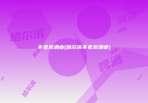 不老泉洒业(哈尔滨不老泉酒业)