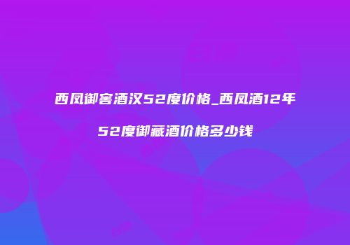 西凤御窖酒汉52度价格_西凤酒12年52度御藏酒价格多少钱