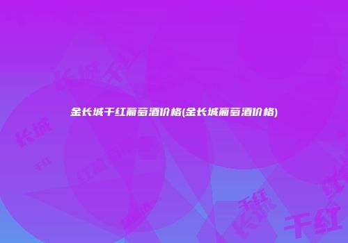金长城干红葡萄酒价格(金长城葡萄酒价格)
