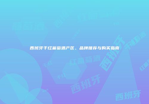西班牙干红葡萄酒产区、品牌推荐与购买指南