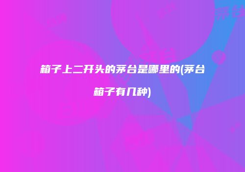 箱子上二开头的茅台是哪里的(茅台箱子有几种)