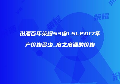 汾酒百年荣耀53度1.5L2017年产价格多少_度之度酒的价格