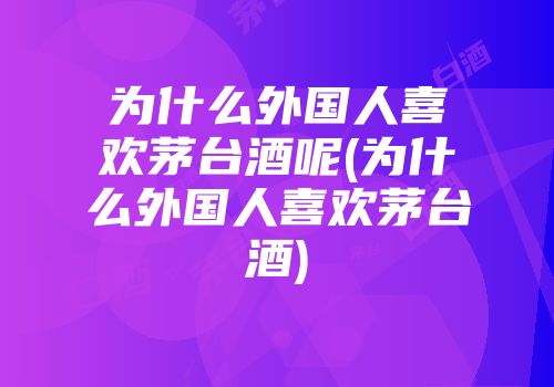 为什么外国人喜欢茅台酒呢(为什么外国人喜欢茅台酒)