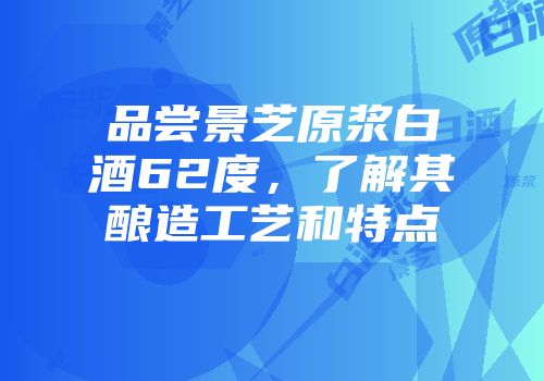 品尝景芝原浆白酒62度，了解其酿造工艺和特点