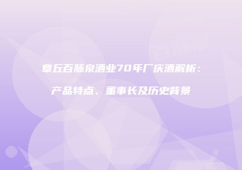 章丘百脉泉酒业70年厂庆酒解析：产品特点、董事长及历史背景