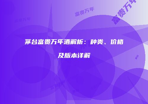 茅台富贵万年酒解析：种类、价格及版本详解