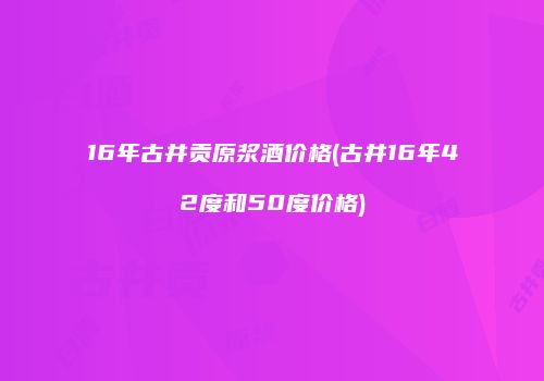 16年古井贡原浆酒价格(古井16年42度和50度价格)