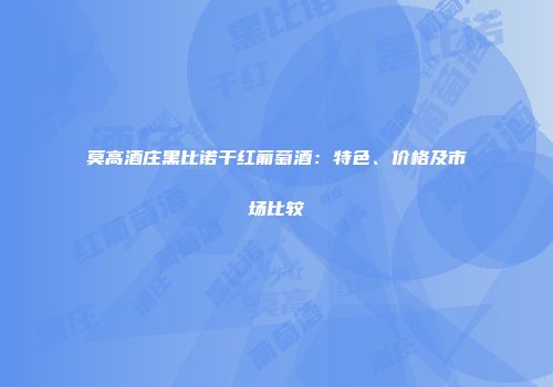 莫高酒庄黑比诺干红葡萄酒：特色、价格及市场比较