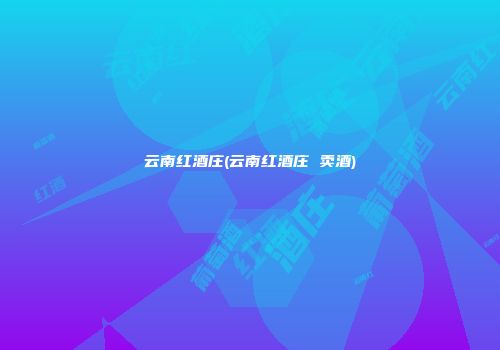 云南红酒庄(云南红酒庄 卖酒)