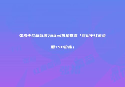 张裕干红葡萄酒750ml价格查询「张裕干红葡萄酒750价格」