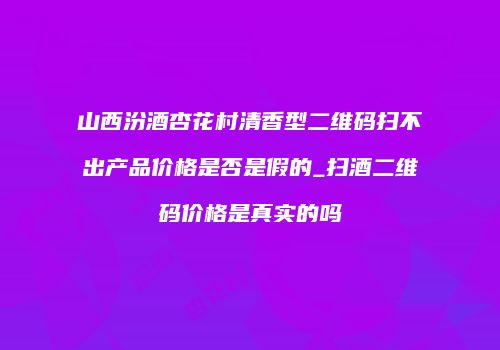 山西汾酒杏花村清香型二维码扫不出产品价格是否是假的_扫酒二维码价格是真实的吗