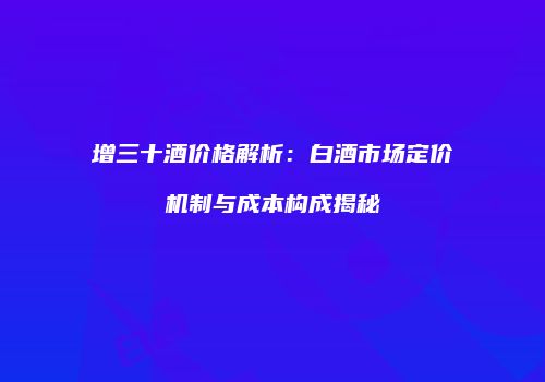 增三十酒价格解析：白酒市场定价机制与成本构成揭秘