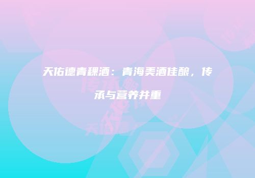 天佑德青稞酒：青海美酒佳酿，传承与营养并重