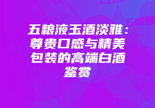 五粮液玉酒淡雅：尊贵口感与精美包装的高端白酒鉴赏