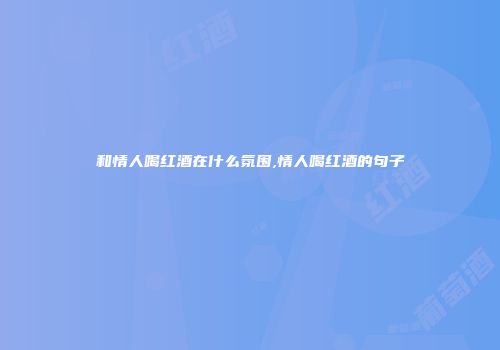 和情人喝红酒在什么氛围,情人喝红酒的句子