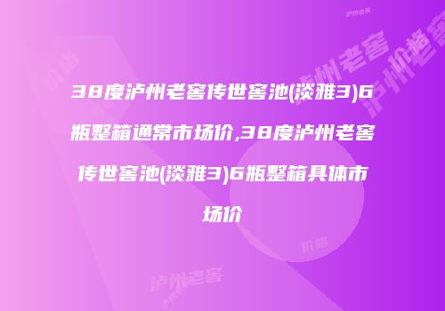 38度泸州老窖传世窖池(淡雅3)6瓶整箱通常市场价,38度泸州老窖传世窖池(淡雅3)6瓶整箱具体市场价