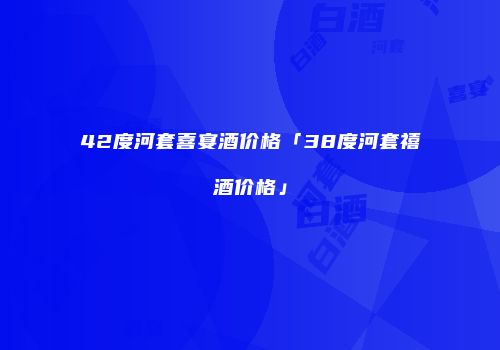42度河套喜宴酒价格「38度河套禧酒价格」