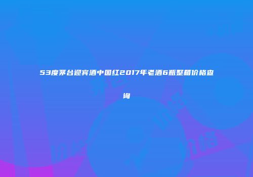 53度茅台迎宾酒中国红2017年老酒6瓶整箱价格查询