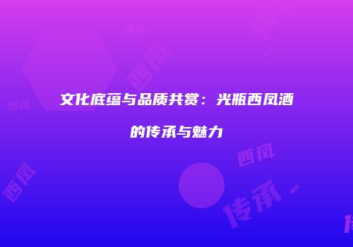 文化底蕴与品质共赏：光瓶西凤酒的传承与魅力