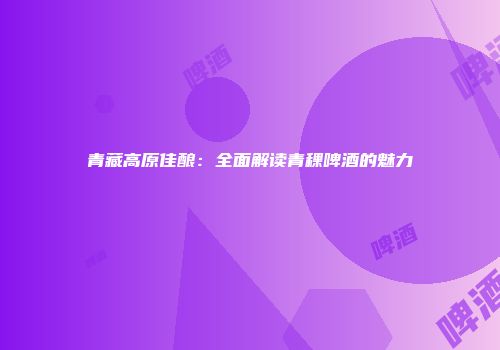 青藏高原佳酿：全面解读青稞啤酒的魅力
