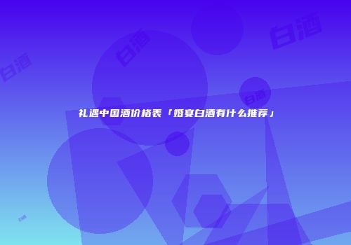 礼遇中国酒价格表「婚宴白酒有什么推荐」