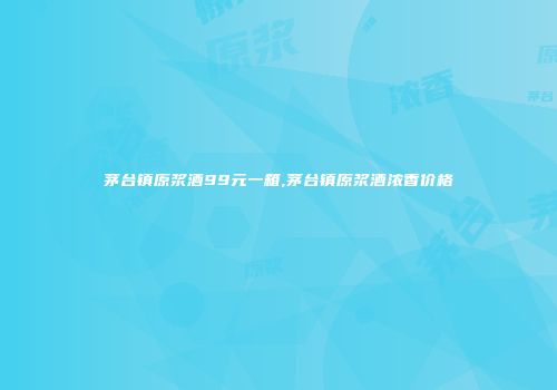 茅台镇原浆酒99元一箱,茅台镇原浆酒浓香价格