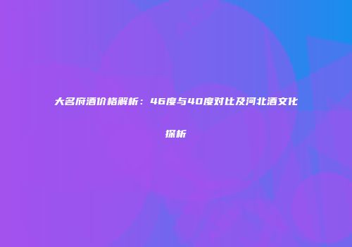 大名府酒价格解析：46度与40度对比及河北酒文化探析