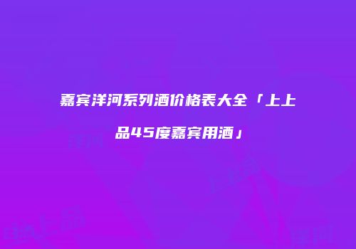 嘉宾洋河系列酒价格表大全「上上品45度嘉宾用酒」