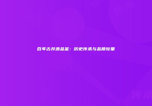 百年古井酒品鉴：历史传承与品质较量