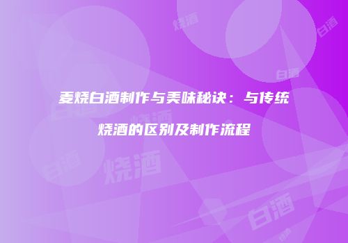 麦烧白酒制作与美味秘诀：与传统烧酒的区别及制作流程