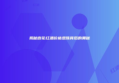 揭秘杏花红酒价格悬殊背后的奥秘