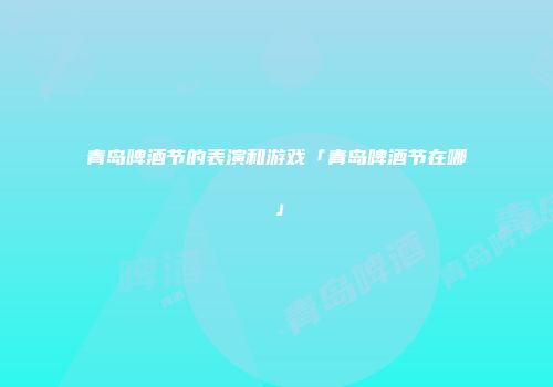 青岛啤酒节的表演和游戏「青岛啤酒节在哪」