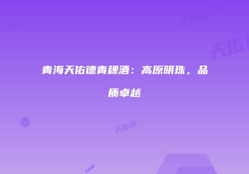 青海天佑德青稞酒：高原明珠，品质卓越