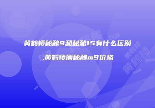 黄鹤楼秘酿9和秘酿15有什么区别,黄鹤楼酒秘酿m9价格