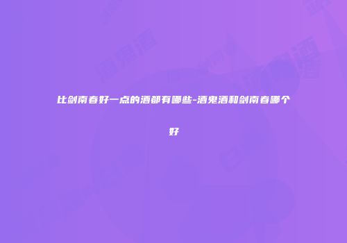 比剑南春好一点的酒都有哪些-酒鬼酒和剑南春哪个好