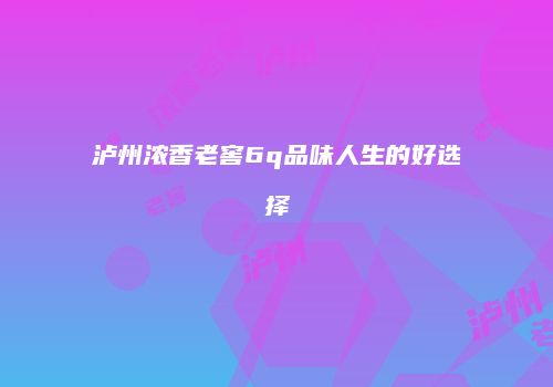 泸州浓香老窖6q品味人生的好选择