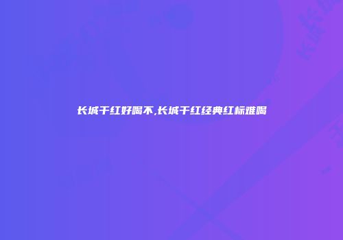 长城干红好喝不,长城干红经典红标难喝