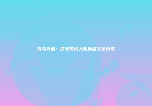 司马光酒：探寻历史人物的酒文化传承
