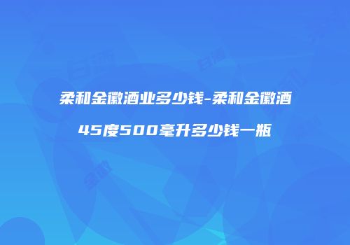 柔和金徽酒业多少钱-柔和金徽酒45度500毫升多少钱一瓶