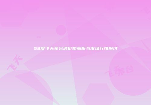 53度飞天茅台酒价格解析与市场行情探讨