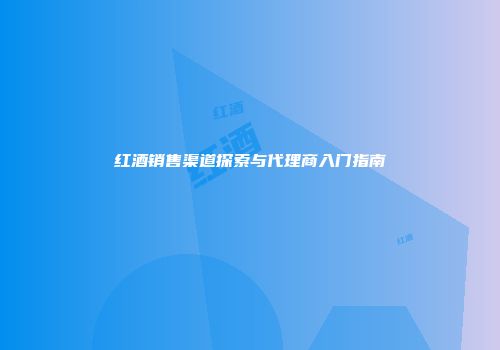 红酒销售渠道探索与代理商入门指南