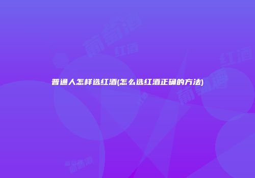 普通人怎样选红酒(怎么选红酒正确的方法)