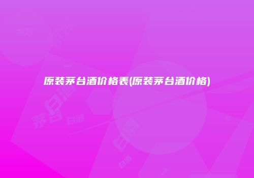 原装茅台酒价格表(原装茅台酒价格)