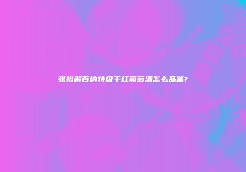 张裕解百纳特级干红葡萄酒怎么品鉴?