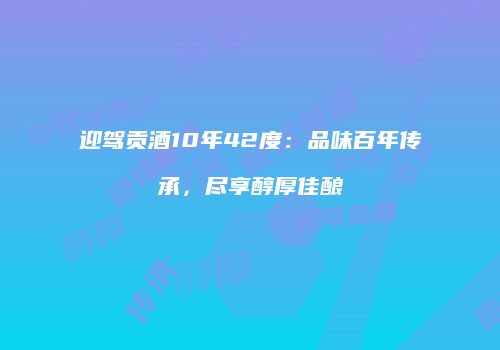迎驾贡酒10年42度：品味百年传承，尽享醇厚佳酿